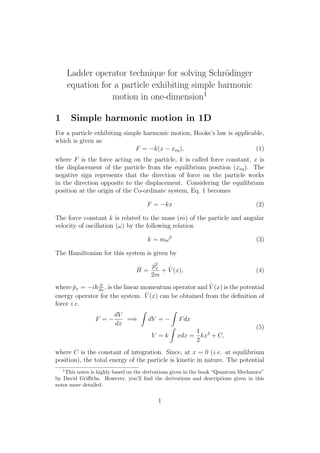 Ladder operator technique for solving Schr¨odinger
equation for a particle exhibiting simple harmonic
motion in one-dimension1
1 Simple harmonic motion in 1D
For a particle exhibiting simple harmonic motion, Hooke’s law is applicable,
which is given as
F = −k(x − xeq), (1)
where F is the force acting on the particle, k is called force constant, x is
the displacement of the particle from the equilibrium position (xeq). The
negative sign represents that the direction of force on the particle works
in the direction opposite to the displacement. Considering the equilibrium
position at the origin of the Co-ordinate system, Eq. 1 becomes
F = −kx (2)
The force constant k is related to the mass (m) of the particle and angular
velocity of oscillation (ω) by the following relation
k = mω2
(3)
The Hamiltonian for this system is given by
ˆH =
ˆp2
x
2m
+ ˆV (x), (4)
where ˆpx = −i ∂
∂x
, is the linear momentum operator and ˆV (x) is the potential
energy operator for the system. ˆV (x) can be obtained from the deﬁnition of
force i.e.
F = −
dV
dx
=⇒ dV = − Fdx
V = k xdx =
1
2
kx2
+ C,
(5)
where C is the constant of integration. Since, at x = 0 (i.e. at equilibrium
position), the total energy of the particle is kinetic in nature. The potential
1
This notes is highly based on the derivations given in the book “Quantum Mechanics”
by David Griﬃths. However, you’ll ﬁnd the derivations and descriptions given in this
notes more detailed.
1
 