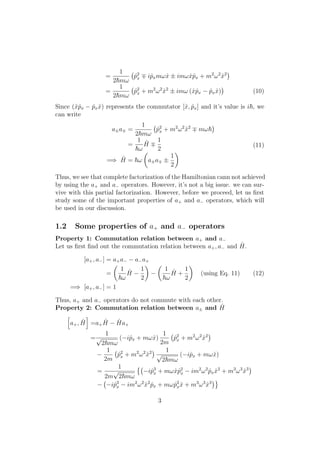 =
1
2 mω
ˆp2
x iˆpxmωˆx ± imωˆxˆpx + m2
ω2
ˆx2
=
1
2 mω
ˆp2
x + m2
ω2
ˆx2
± imω (ˆxˆpx − ˆpx ˆx) (10)
Since (ˆxˆpx − ˆpx ˆx) represents the commutator [ˆx, ˆpx] and it’s value is i , we
can write
a±a =
1
2 mω
ˆp2
x + m2
ω2
ˆx2
mω
=
1
ω
ˆH
1
2
=⇒ ˆH = ω a±a ±
1
2
(11)
Thus, we see that complete factorization of the Hamiltonian cann not achieved
by using the a+ and a− operators. However, it’s not a big issue. we can sur-
vive with this partial factorization. However, before we proceed, let us ﬁrst
study some of the important properties of a+ and a− operators, which will
be used in our discussion.
1.2 Some properties of a+ and a− operators
Property 1: Commutation relation between a+ and a−
Let us ﬁrst ﬁnd out the commutation relation between a+, a− and ˆH.
[a+, a−] = a+a− − a−a+
=
1
ω
ˆH −
1
2
−
1
ω
ˆH +
1
2
(using Eq. 11)
=⇒ [a+, a−] = 1
(12)
Thus, a+ and a− operators do not commute with each other.
Property 2: Commutation relation between a± and ˆH
a+, ˆH =a+
ˆH − ˆHa+
=
1
√
2 mω
(−iˆpx + mωˆx)
1
2m
ˆp2
x + m2
ω2
ˆx2
−
1
2m
ˆp2
x + m2
ω2
ˆx2 1
√
2 mω
(−iˆpx + mωˆx)
=
1
2m
√
2 mω
−iˆp3
x + mωˆxˆp2
x − im2
ω2
ˆpx ˆx2
+ m3
ω3
ˆx3
− −iˆp3
x − im2
ω2
ˆx2
ˆpx + mωˆp2
x ˆx + m3
ω3
ˆx3
3
 