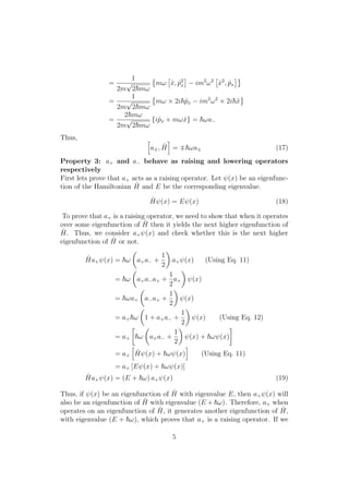 =
1
2m
√
2 mω
mω ˆx, ˆp2
x − im2
ω2
ˆx2
, ˆpx
=
1
2m
√
2 mω
mω × 2i ˆpx − im2
ω2
× 2i ˆx
=
2 mω
2m
√
2 mω
{iˆpx + mωˆx} = ωa−
Thus,
a±, ˆH = ωa± (17)
Property 3: a+ and a− behave as raising and lowering operators
respectively
First lets prove that a+ acts as a raising operator. Let ψ(x) be an eigenfunc-
tion of the Hamiltonian ˆH and E be the corresponding eigenvalue.
ˆHψ(x) = Eψ(x) (18)
To prove that a+ is a raising operator, we need to show that when it operates
over some eigenfunction of ˆH then it yields the next higher eigenfunction of
ˆH. Thus, we consider a+ψ(x) and check whether this is the next higher
eigenfunction of ˆH or not.
ˆHa+ψ(x) = ω a+a− +
1
2
a+ψ(x) (Using Eq. 11)
= ω a+a−a+ +
1
2
a+ ψ(x)
= ωa+ a−a+ +
1
2
ψ(x)
= a+ ω 1 + a+a− +
1
2
ψ(x) (Using Eq. 12)
= a+ ω a+a− +
1
2
ψ(x) + ωψ(x)
= a+
ˆHψ(x) + ωψ(x) (Using Eq. 11)
= a+ [Eψ(x) + ωψ(x)]
ˆHa+ψ(x) = (E + ω) a+ψ(x) (19)
Thus, if ψ(x) be an eigenfunction of ˆH with eigenvalue E, then a+ψ(x) will
also be an eigenfunction of ˆH with eigenvalue (E + ω). Therefore, a+ when
operates on an eigenfunction of ˆH, it generates another eigenfunction of ˆH,
with eigenvalue (E + ω), which proves that a+ is a raising operator. If we
5
 