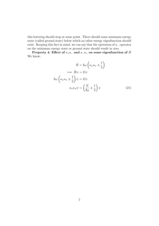 this lowering should stop at some point. There should some minimum energy
state (called ground state) below which no other energy eigenfunction should
exist. Keeping this fact in mind, we can say that the operation of a− operator
on the minimum energy state or ground state should result in zero.
Property 4: Eﬀect of a+a− and a−a+ on some eigenfunction of ˆH
We know,
ˆH = ω a±a ±
1
2
=⇒ ˆHψ = Eψ
ω a±a ±
1
2
ψ = Eψ
a±a ψ =
E
ω
1
2
ψ (21)
7
 