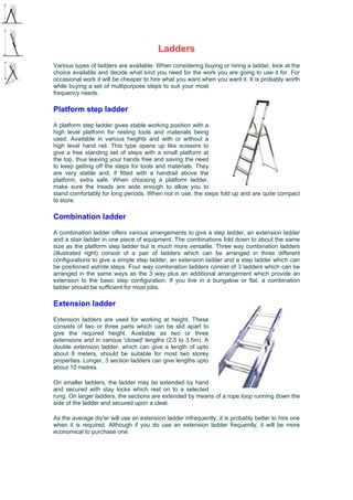 Ladders
Various types of ladders are available. When considering buying or hiring a ladder, look at the
choice available and decide what kind you need for the work you are going to use it for. For
occasional work it will be cheaper to hire what you want when you want it. It is probably worth
while buying a set of multipurpose steps to suit your most
frequency needs.
Platform step ladder
A platform step ladder gives stable working position with a
high level platform for resting tools and materials being
used. Available in various heights and with or without a
high level hand rail. This type opens up like scissors to
give a free standing set of steps with a small platform at
the top, thus leaving your hands free and saving the need
to keep getting off the steps for tools and materials. They
are very stable and, if fitted with a handrail above the
platform, extra safe. When choosing a platform ladder,
make sure the treads are wide enough to allow you to
stand comfortably for long periods. When not in use, the steps fold up and are quite compact
to store.
Combination ladder
A combination ladder offers various arrangements to give a step ladder, an extension ladder
and a stair ladder in one piece of equipment. The combinations fold down to about the same
size as the platform step ladder but is much more versatile. Three way combination ladders
(illustrated right) consist of a pair of ladders which can be arranged in three different
configurations to give a simple step ladder, an extension ladder and a step ladder which can
be positioned astride steps. Four way combination ladders consist of 3 ladders which can be
arranged in the same ways as the 3 way plus an additional arrangement which provide an
extension to the basic step configuration. If you live in a bungalow or flat, a combination
ladder should be sufficient for most jobs.
Extension ladder
Extension ladders are used for working at height. These
consists of two or three parts which can be slid apart to
give the required height. Available as two or three
extensions and in various 'closed' lengths (2.5 to 3.5m). A
double extension ladder, which can give a length of upto
about 8 meters, should be suitable for most two storey
properties. Longer, 3 section ladders can give lengths upto
about 10 metres.
On smaller ladders, the ladder may be extended by hand
and secured with stay locks which rest on to a selected
rung. On larger ladders, the sections are extended by means of a rope loop running down the
side of the ladder and secured upon a cleat.
As the average diy'er will use an extension ladder infrequently, it is probably better to hire one
when it is required. Although if you do use an extension ladder frequently, it will be more
economical to purchase one.
 