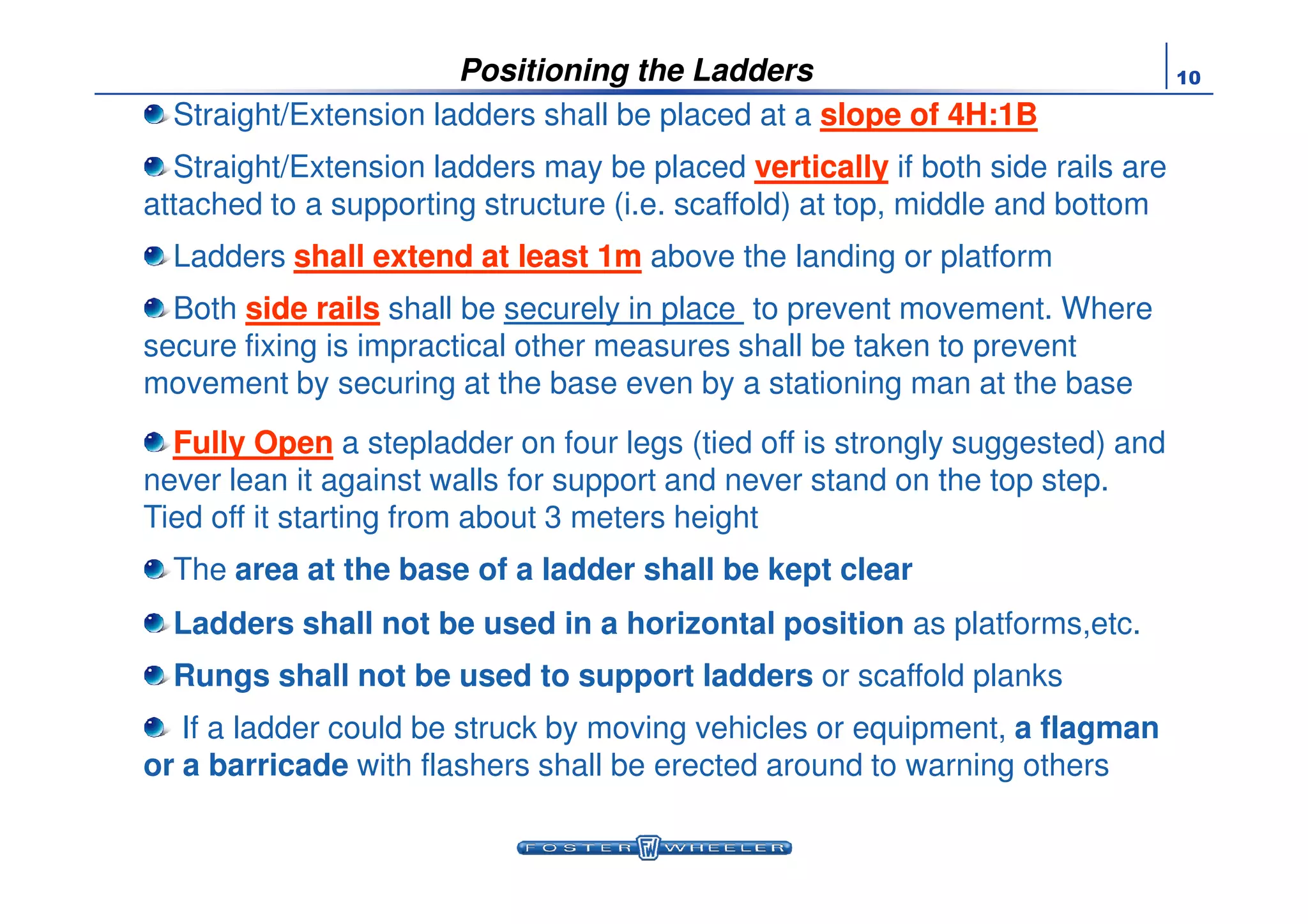 10Positioning the Ladders
Straight/Extension ladders shall be placed at a slope of 4H:1Bslope of 4H:1B
Straight/Extension ladders may be placed verticallyvertically if both side rails are
attached to a supporting structure (i.e. scaffold) at top, middle and bottom
Ladders shall extend at least 1mshall extend at least 1m above the landing or platform
Both side railsside rails shall be securely in place to prevent movement. Where
secure fixing is impractical other measures shall be taken to prevent
movement by securing at the base even by a stationing man at the base
Fully OpenFully Open a stepladder on four legs (tied off is strongly suggested) and
never lean it against walls for support and never stand on the top step.
Tied off it starting from about 3 meters height
The area at the base of a ladder shall be kept clear
Ladders shall not be used in a horizontal position as platforms,etc.
Rungs shall not be used to support ladders or scaffold planks
If a ladder could be struck by moving vehicles or equipment, a flagman
or a barricade with flashers shall be erected around to warning others
 