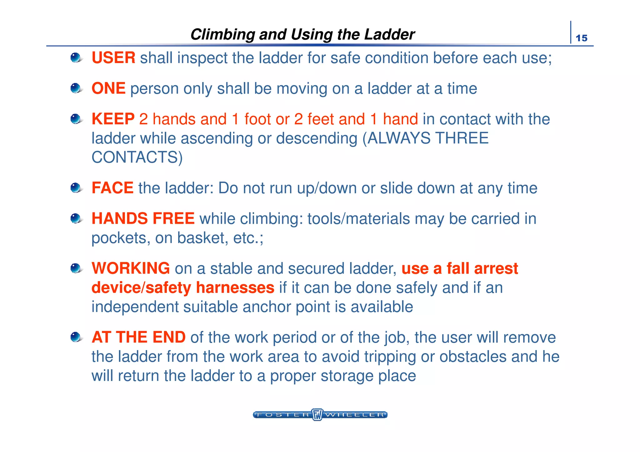 15
USER shall inspect the ladder for safe condition before each use;
ONE person only shall be moving on a ladder at a time
KEEP 2 hands and 1 foot or 2 feet and 1 hand in contact with the
ladder while ascending or descending (ALWAYS THREE
CONTACTS)
FACE the ladder: Do not run up/down or slide down at any time
HANDS FREE while climbing: tools/materials may be carried in
Climbing and Using the Ladder
HANDS FREE while climbing: tools/materials may be carried in
pockets, on basket, etc.;
WORKING on a stable and secured ladder, use a fall arrestuse a fall arrest
device/safety harnessesdevice/safety harnesses if it can be done safely and if an
independent suitable anchor point is available
AT THE END of the work period or of the job, the user will remove
the ladder from the work area to avoid tripping or obstacles and he
will return the ladder to a proper storage place
 