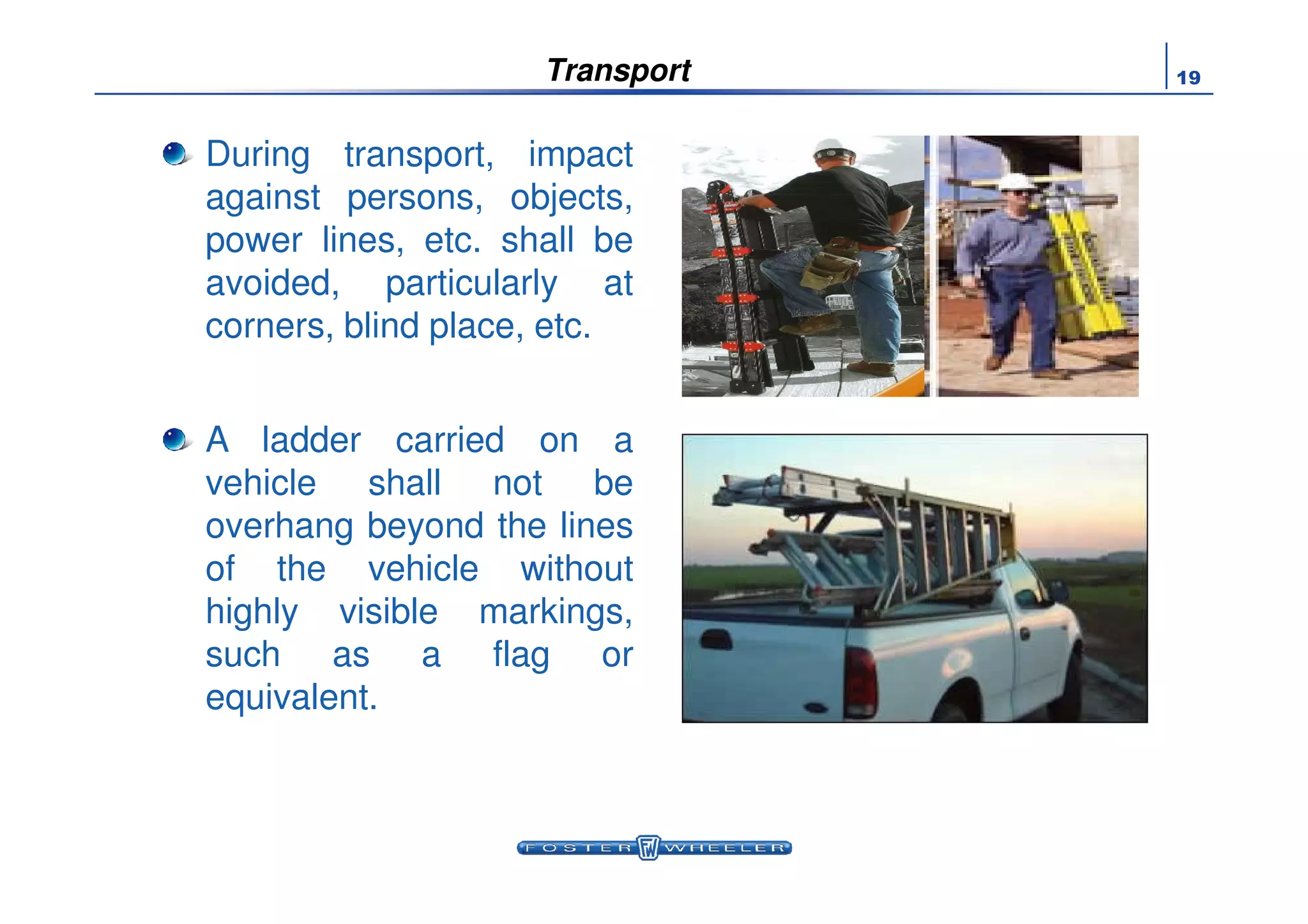 19Transport
During transport, impact
against persons, objects,
power lines, etc. shall be
avoided, particularly at
corners, blind place, etc.
A ladder carried on a
vehicle shall not be
overhang beyond the lines
of the vehicle without
highly visible markings,
such as a flag or
equivalent.
 