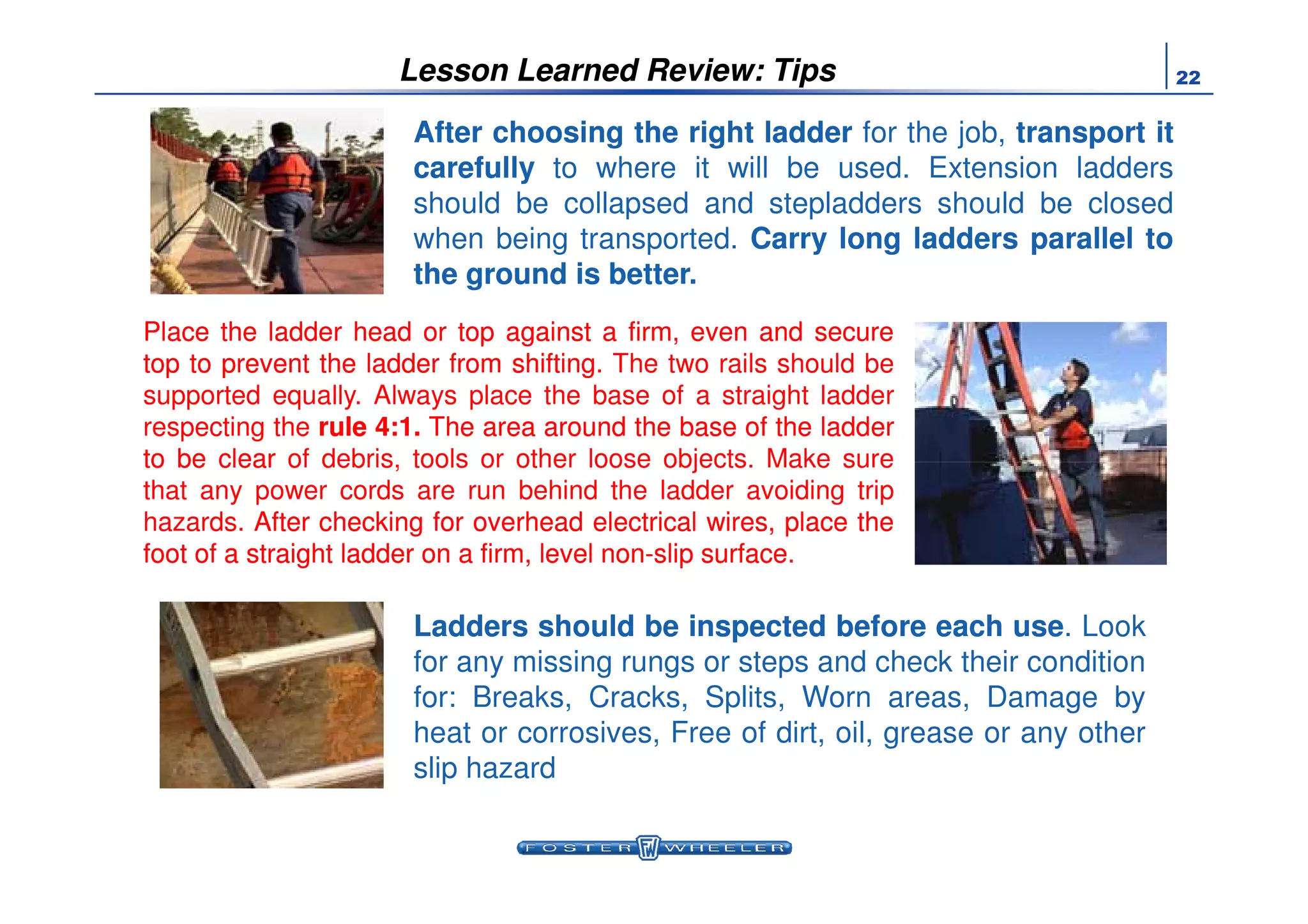 22Lesson Learned Review: Tips
PlacePlace thethe ladderladder headhead oror toptop againstagainst aa firm,firm, eveneven andand securesecure
toptop toto preventprevent thethe ladderladder fromfrom shiftingshifting. The two rails should be
supported equally. Always place the base of a straight ladder
respecting the rulerule 44::11.. TheThe areaarea aroundaround thethe basebase ofof thethe ladderladder
toto bebe clearclear of debris, tools or other loose objects. Make sure
AfterAfter choosingchoosing thethe rightright ladderladder for the job, transporttransport itit
carefullycarefully to where it will be used. Extension ladders
should be collapsed and stepladders should be closed
when being transported. CarryCarry longlong laddersladders parallelparallel toto
thethe groundground isis betterbetter..
LaddersLadders shouldshould bebe inspectedinspected beforebefore eacheach useuse. Look
for any missing rungs or steps and check their condition
for: Breaks, Cracks, Splits, Worn areas, Damage by
heat or corrosives, Free of dirt, oil, grease or any other
slip hazard
toto bebe clearclear of debris, tools or other loose objects. Make sure
that any power cords are run behind the ladder avoiding trip
hazards. AfterAfter checkingchecking forfor overheadoverhead electricalelectrical wires,wires, placeplace thethe
footfoot ofof aa straightstraight ladderladder onon aa firm,firm, levellevel nonnon--slipslip surfacesurface.
 