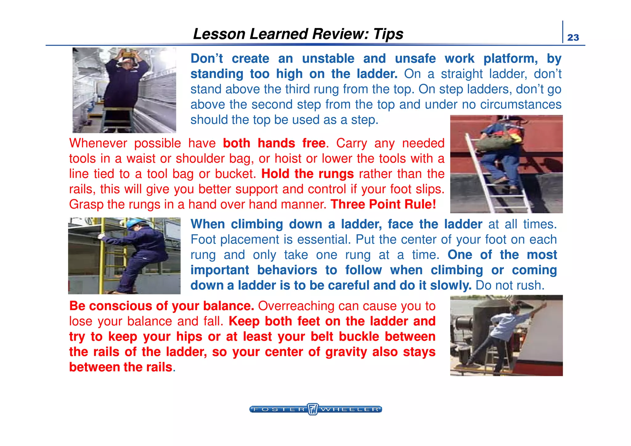 23Lesson Learned Review: Tips
Don’tDon’t createcreate anan unstableunstable andand unsafeunsafe workwork platform,platform, byby
standingstanding tootoo highhigh onon thethe ladderladder.. On a straight ladder, don’t
stand above the third rung from the top. On step ladders, don’t go
above the second step from the top and under no circumstances
should the top be used as a step.
Whenever possible have bothboth handshands freefree. Carry any needed
tools in a waist or shoulder bag, or hoist or lower the tools with a
line tied to a tool bag or bucket. HoldHold thethe rungsrungs rather than the
rails, this will give you better support and control if your foot slips.
Grasp the rungs in a hand over hand manner. Three Point Rule!
WhenWhen climbingclimbing downdown aa ladder,ladder, faceface thethe ladderladder at all times.WhenWhen climbingclimbing downdown aa ladder,ladder, faceface thethe ladderladder at all times.
Foot placement is essential. Put the center of your foot on each
rung and only take one rung at a time. OneOne ofof thethe mostmost
importantimportant behaviorsbehaviors toto followfollow whenwhen climbingclimbing oror comingcoming
downdown aa ladderladder isis toto bebe carefulcareful andand dodo itit slowlyslowly.. Do not rush.
BeBe consciousconscious ofof youryour balancebalance.. Overreaching can cause you to
lose your balance and fall. KeepKeep bothboth feetfeet onon thethe ladderladder andand
trytry toto keepkeep youryour hipships oror atat leastleast youryour beltbelt bucklebuckle betweenbetween
thethe railsrails ofof thethe ladder,ladder, soso youryour centercenter ofof gravitygravity alsoalso staysstays
betweenbetween thethe railsrails.
 