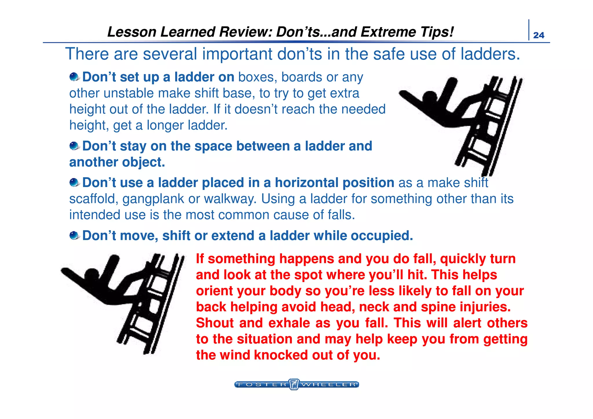 24Lesson Learned Review: Don’ts...and Extreme Tips!
There are several important don’ts in the safe use of ladders.
Don’t set up a ladder onDon’t set up a ladder on boxes, boards or any
other unstable make shift base, to try to get extra
height out of the ladder. If it doesn’t reach the needed
height, get a longer ladder.
Don’t stay on the space between a ladder andDon’t stay on the space between a ladder and
another object.another object.
Don’t use a ladder placed in a horizontal positionDon’t use a ladder placed in a horizontal position as a make shift
scaffold, gangplank or walkway. Using a ladder for something other than its
intended use is the most common cause of falls.intended use is the most common cause of falls.
Don’t move, shift or extend a ladder while occupied.Don’t move, shift or extend a ladder while occupied.
If something happens and you do fall, quickly turnIf something happens and you do fall, quickly turn
and look at the spot where you’ll hit. This helpsand look at the spot where you’ll hit. This helps
orient your body so you’re less likely to fall on yourorient your body so you’re less likely to fall on your
back helping avoid head, neck and spine injuries.back helping avoid head, neck and spine injuries.
ShoutShout andand exhaleexhale asas youyou fallfall.. ThisThis willwill alertalert othersothers
toto thethe situationsituation andand maymay helphelp keepkeep youyou fromfrom gettinggetting
thethe windwind knockedknocked outout ofof youyou..
 