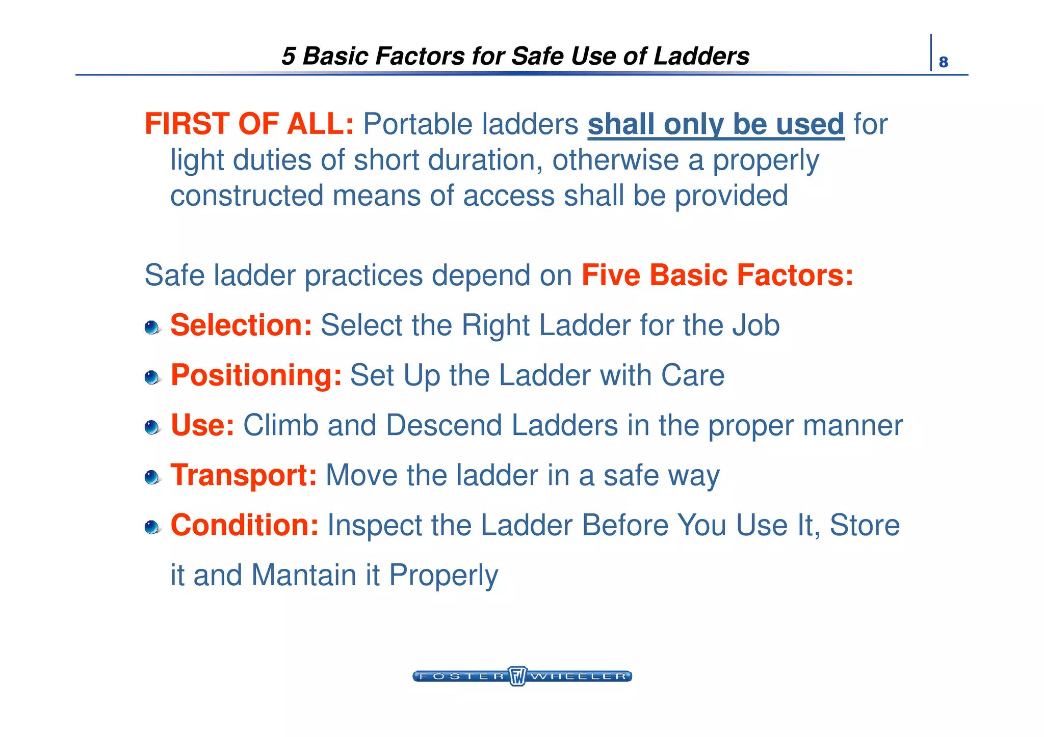 85 Basic Factors for Safe Use of Ladders
FIRST OF ALL:FIRST OF ALL: Portable ladders shall only be used for
light duties of short duration, otherwise a properly
constructed means of access shall be provided
Safe ladder practices depend on Five Basic FactorsFive Basic Factors:
SelectionSelection: Select the Right Ladder for the Job
PositioningPositioning: Set Up the Ladder with CarePositioningPositioning: Set Up the Ladder with Care
UseUse: Climb and Descend Ladders in the proper manner
TransportTransport: Move the ladder in a safe way
ConditionCondition: Inspect the Ladder Before You Use It, Store
it and Mantain it Properly
 