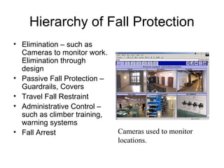 Hierarchy of Fall Protection
• Elimination – such as
Cameras to monitor work.
Elimination through
design
• Passive Fall Protection –
Guardrails, Covers
• Travel Fall Restraint
• Administrative Control –
such as climber training,
warning systems
• Fall Arrest Cameras used to monitor
locations.
 