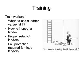 Training
Train workers:
- When to use a ladder
vs. aerial lift
- How to inspect a
ladder
- Proper setup of
ladders
- Fall protection
required for fixed
ladders.
 