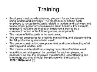 Training
• Employers must provide a training program for each employee
using ladders and stairways. The program must enable each
employee to recognize hazards related to ladders and stairways and
to use proper procedures to minimize these hazards. For example,
employers must ensure that each employee is trained by a
competent person in the following areas, as applicable:
• The nature of fall hazards in the work area;
• The correct procedures for erecting, maintaining, and disassembling
the fall protection systems to be used;
• The proper construction, use, placement, and care in handling of all
stairways and ladders; and
• The maximum intended load-carrying capacities of ladders used.
• In addition, retraining must be provided for each employee, as
necessary, so that the employee maintains the understanding and
knowledge acquired through compliance with the standard.
1926.1060(a) and (b)
 