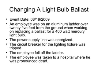 Changing A Light Bulb Ballast
• Event Date: 08/19/2009
• An employee was on an aluminum ladder over
twenty five feet from the ground when working
on replacing a ballast for a 400 watt mercury
light bulb.
• The power supply line was energized.
• The circuit breaker for the lighting fixture was
tripped.
• The employee fell off the ladder.
• The employee was taken to a hospital where he
was pronounced dead.
 