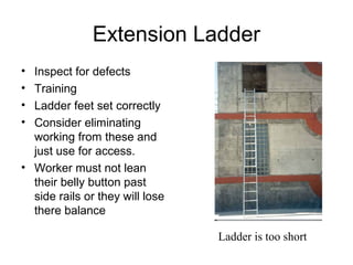 Extension Ladder
• Inspect for defects
• Training
• Ladder feet set correctly
• Consider eliminating
working from these and
just use for access.
• Worker must not lean
their belly button past
side rails or they will lose
there balance
Ladder is too short
 