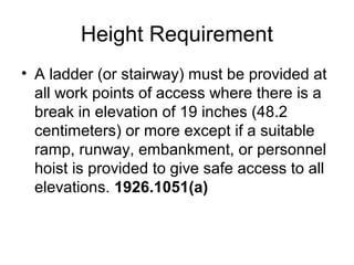 Height Requirement
• A ladder (or stairway) must be provided at
all work points of access where there is a
break in elevation of 19 inches (48.2
centimeters) or more except if a suitable
ramp, runway, embankment, or personnel
hoist is provided to give safe access to all
elevations. 1926.1051(a)
 
