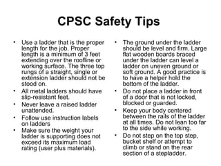 CPSC Safety Tips
• Use a ladder that is the proper
length for the job. Proper
length is a minimum of 3 feet
extending over the roofline or
working surface. The three top
rungs of a straight, single or
extension ladder should not be
stood on.
• All metal ladders should have
slip-resistant feet.
• Never leave a raised ladder
unattended.
• Follow use instruction labels
on ladders
• Make sure the weight your
ladder is supporting does not
exceed its maximum load
rating (user plus materials).
• The ground under the ladder
should be level and firm. Large
flat wooden boards braced
under the ladder can level a
ladder on uneven ground or
soft ground. A good practice is
to have a helper hold the
bottom of the ladder.
• Do not place a ladder in front
of a door that is not locked,
blocked or guarded.
• Keep your body centered
between the rails of the ladder
at all times. Do not lean too far
to the side while working.
• Do not step on the top step,
bucket shelf or attempt to
climb or stand on the rear
section of a stepladder.
 