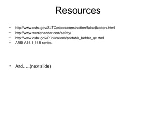 Resources
• http://www.osha.gov/SLTC/etools/construction/falls/4ladders.html
• http://www.wernerladder.com/safety/
• http://www.osha.gov/Publications/portable_ladder_qc.html
• ANSI A14.1-14.5 series.
• And…..(next slide)
 