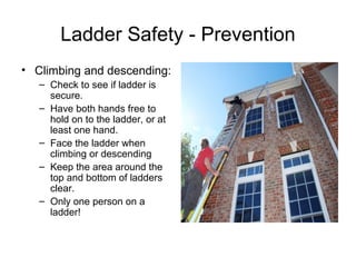 Ladder Safety - Prevention
• Climbing and descending:
– Check to see if ladder is
secure.
– Have both hands free to
hold on to the ladder, or at
least one hand.
– Face the ladder when
climbing or descending
– Keep the area around the
top and bottom of ladders
clear.
– Only one person on a
ladder!

 