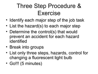 Three Step Procedure &
Exercise
• Identify each major step of the job task
• List the hazard(s) to each major step
• Determine the control(s) that would
prevent an accident for each hazard
identified
• Break into groups
• List only three steps, hazards, control for
changing a fluorescent light bulb
• Go!!! (5 minutes)

 