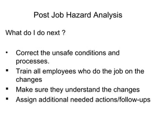 Post Job Hazard Analysis
What do I do next ?
•




Correct the unsafe conditions and
processes.
Train all employees who do the job on the
changes
Make sure they understand the changes
Assign additional needed actions/follow-ups

 