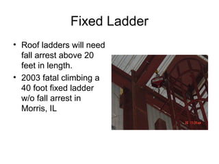 Fixed Ladder
• Roof ladders will need
fall arrest above 20
feet in length.
• 2003 fatal climbing a
40 foot fixed ladder
w/o fall arrest in
Morris, IL

 
