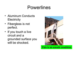 Powerlines
• Aluminum Conducts
Electricity
• Fiberglass is not
perfect.
• If you touch a live
circuit and a
grounded surface you
will be shocked.
This is an unsafe condition

 