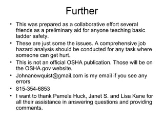 Further
• This was prepared as a collaborative effort several
friends as a preliminary aid for anyone teaching basic
ladder safety.
• These are just some the issues. A comprehensive job
hazard analysis should be conducted for any task where
someone can get hurt.
• This is not an official OSHA publication. Those will be on
the OSHA.gov website.
• Johnanewquist@gmail.com is my email if you see any
errors
• 815-354-6853
• I want to thank Pamela Huck, Janet S. and Lisa Kane for
all their assistance in answering questions and providing
comments.

 