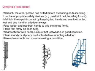 Climbing a fixed ladder:
•Wait until the other person has exited before ascending or descending.
•Use the appropriate safety devices (e.g., restraint belt, traveling fixture).
•Maintain three-point contact by keeping two hands and one foot, or two
feet and one hand on a ladder always.
•Face ladder and use both hands to grip the rungs firmly.
•Place feet firmly on each rung.
•Wear footwear with heels. Ensure that footwear is in good condition.
•Clean muddy or slippery boot soles before mounting a ladder.
•Rise or lower tools and materials using a hand-line.
 
