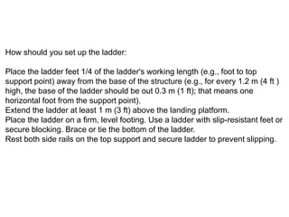 How should you set up the ladder:
Place the ladder feet 1/4 of the ladder's working length (e.g., foot to top
support point) away from the base of the structure (e.g., for every 1.2 m (4 ft )
high, the base of the ladder should be out 0.3 m (1 ft); that means one
horizontal foot from the support point).
Extend the ladder at least 1 m (3 ft) above the landing platform.
Place the ladder on a firm, level footing. Use a ladder with slip-resistant feet or
secure blocking. Brace or tie the bottom of the ladder.
Rest both side rails on the top support and secure ladder to prevent slipping.
 