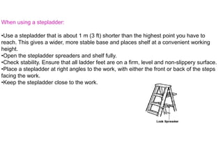 When using a stepladder:
•Use a stepladder that is about 1 m (3 ft) shorter than the highest point you have to
reach. This gives a wider, more stable base and places shelf at a convenient working
height.
•Open the stepladder spreaders and shelf fully.
•Check stability. Ensure that all ladder feet are on a firm, level and non-slippery surface.
•Place a stepladder at right angles to the work, with either the front or back of the steps
facing the work.
•Keep the stepladder close to the work.
 
