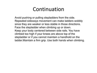 Continuation
Avoid pushing or pulling stepladders from the side.
Repeated sideways movement can make ladders wobbly
since they are weaker or less stable in those directions.
Face the stepladder when climbing up or down.
Keep your body centered between side rails. You have
climbed too high if your knees are above top of the
stepladder or if you cannot maintain a handhold on the
ladder.Maintain a firm grip. Use both hands when climbing.
 