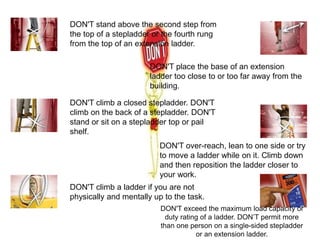DON'T stand above the second step from
the top of a stepladder or the fourth rung
from the top of an extension ladder.
DON'T climb a closed stepladder. DON'T
climb on the back of a stepladder. DON'T
stand or sit on a stepladder top or pail
shelf.
DON'T climb a ladder if you are not
physically and mentally up to the task.
DON'T place the base of an extension
ladder too close to or too far away from the
building.
DON'T over-reach, lean to one side or try
to move a ladder while on it. Climb down
and then reposition the ladder closer to
your work.
DON'T exceed the maximum load capacity or
duty rating of a ladder. DON’T permit more
than one person on a single-sided stepladder
or an extension ladder.
 