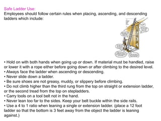 Safe Ladder Use:
Employees should follow certain rules when placing, ascending, and descending
ladders which include:
• Hold on with both hands when going up or down. If material must be handled, raise
or lower it with a rope either before going down or after climbing to the desired level.
• Always face the ladder when ascending or descending.
• Never slide down a ladder.
• Be sure shoes are not greasy, muddy, or slippery before climbing.
• Do not climb higher than the third rung from the top on straight or extension ladder,
or the second tread from the top on stepladders.
• Carry tools on a tool belt not in the hand.
• Never lean too far to the sides. Keep your belt buckle within the side rails.
• Use a 4 to 1 ratio when leaning a single or extension ladder. (place a 12 foot
ladder so that the bottom is 3 feet away from the object the ladder is leaning
against.)
 