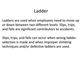 Ladder
Ladders are used when employees need to move up
or down between two different levels. Slips, trips,
and falls are significant contributors to accidents.
Slips, trips, and falls can occur when wrong ladder
selection is made and when improper climbing
techniques and/or defective ladders are used.
 
