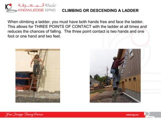 CLIMBING OR DESCENDING A LADDER
When climbing a ladder, you must have both hands free and face the ladder.
This allows for THREE POINTS OF CONTACT with the ladder at all times and
reduces the chances of falling. The three point contact is two hands and one
foot or one hand and two feet.
 