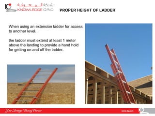 PROPER HEIGHT OF LADDER
When using an extension ladder for access
to another level.
the ladder must extend at least 1 meter
above the landing to provide a hand hold
for getting on and off the ladder.
 