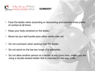 SUMMARY
• Face the ladder when ascending or descending and maintain three points
of contact at all times.
• Keep your body centered on the ladder.
• Never let your belt buckle pass either ladder side rail.
• Do not overreach when working from the ladder.
• Do not stand on the top two rungs of a stepladder.
• Do not allow another person on a ladder at any given time, unless you are
using a double-cleated ladder that is intended for two-way traffic.
 