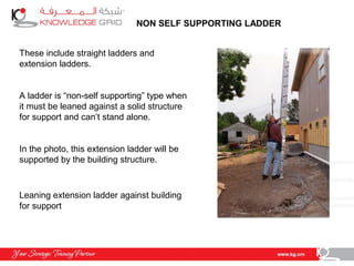 NON SELF SUPPORTING LADDER
These include straight ladders and
extension ladders.
A ladder is “non-self supporting” type when
it must be leaned against a solid structure
for support and can’t stand alone.
In the photo, this extension ladder will be
supported by the building structure.
Leaning extension ladder against building
for support
 