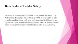 Basic Rules of Ladder Safety
Falls are the leading cause of deaths in and around the home. The
National safety council, notes that over 6,000 people die from falls
in and around the home each year and more than 30,000 people are
injured each year by falls involving ladders. Most of these accidents
occur because the victims violate the basic rules of ladder safety.
 