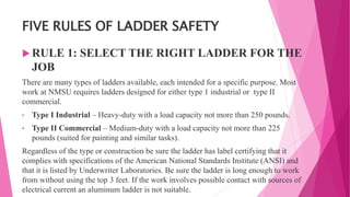 FIVE RULES OF LADDER SAFETY
 RULE 1: SELECT THE RIGHT LADDER FOR THE
JOB
There are many types of ladders available, each intended for a specific purpose. Most
work at NMSU requires ladders designed for either type 1 industrial or type II
commercial.
• Type I Industrial – Heavy-duty with a load capacity not more than 250 pounds.
• Type II Commercial – Medium-duty with a load capacity not more than 225
pounds (suited for painting and similar tasks).
Regardless of the type or construction be sure the ladder has label certifying that it
complies with specifications of the American National Standards Institute (ANSI) and
that it is listed by Underwriter Laboratories. Be sure the ladder is long enough to work
from without using the top 3 feet. If the work involves possible contact with sources of
electrical current an aluminum ladder is not suitable.
 