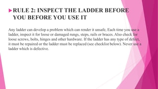 RULE 2: INSPECT THE LADDER BEFORE
YOU BEFORE YOU USE IT
Any ladder can develop a problem which can render it unsafe, Each time you use a
ladder, inspect it for loose or damaged rungs, steps, rails or braces. Also check for
loose screws, bolts, hinges and other hardware. If the ladder has any type of defect,
it must be repaired or the ladder must be replaced (see checklist below). Never use a
ladder which is defective.
 