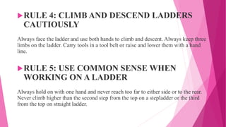 RULE 4: CLIMB AND DESCEND LADDERS
CAUTIOUSLY
Always face the ladder and use both hands to climb and descent. Always keep three
limbs on the ladder. Carry tools in a tool belt or raise and lower them with a hand
line.
RULE 5: USE COMMON SENSE WHEN
WORKING ON A LADDER
Always hold on with one hand and never reach too far to either side or to the rear.
Never climb higher than the second step from the top on a stepladder or the third
from the top on straight ladder.
 