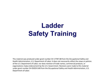 Ladder
Safety Training
1
This material was produced under grant number SH-17787-08 from the Occupational Safety and
Health Administration, U.S. Department of Labor. It does not necessarily reflect the views or policies
of the U.S. Department of Labor, nor does mention of trade names, commercial products, or
organizations imply endorsement by the U.S. Government. Revisions were made to this material
under grant number SH-05059-SH8 from the Occupational Safety and Health Administration, U.S.
Department of Labor.
 