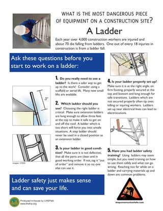 what is the most dangerous piece
                                     of equipment on a construction site?
                                                              A Ladder
                                     Each year over 4,000 construction workers are injured and
                                     about 70 die falling from ladders. One out of every 18 injuries in
                                     construction is from a ladder fall.

Ask these questions before you
start to work on a ladder:
                                     1.   Do you really need to use a
                                     ladder? Is there a safer way to get       4. Is your ladder properly set up?
                                     up to the work? Consider using a          Make sure it is at the right angle, on
                                     scaffold or aerial lift. Many new small   firm footing, properly secured at the
                                     lifts are available.                      top and bottom and long enough for
                                                                               safe transitions. Ladders which are
                                                                               not secured properly often tip over,
                                     2.   Which ladder should you              killing or injuring workers. Ladders
                                     use? Choosing the right ladder is         set up near electrical lines can lead to
                                     critical. Make sure extension ladders     electrocutions.
                                     are long enough to allow three feet
                                     at the top to make it safe to get on
                                     and off the roof. A ladder which is
                                     too short will force you into unsafe
                                     situations. A step ladder should
                                     never be used in a closed position as
                                     an extension ladder.

                                     3. Is your ladder in good condi-
                                     tion? Make sure it is not defective,
                                                                               5.Have you had ladder safety
                                     that all the parts are clean and in       training? Using ladders may seem
                                     good working order. If not, tag it “out   simple, but you need training on how
Images: CPWR
                                     of order” and remove it so no one         to use them safely and what can go
                                     else can use it.                          wrong. Reaching too far while on a
                                                                               ladder and carrying materials up and
                                                                               down are common problems.

Ladder safety just makes sense
and can save your life.
       Produced in-house by LHSFNA
       www.lhsfna.org
 