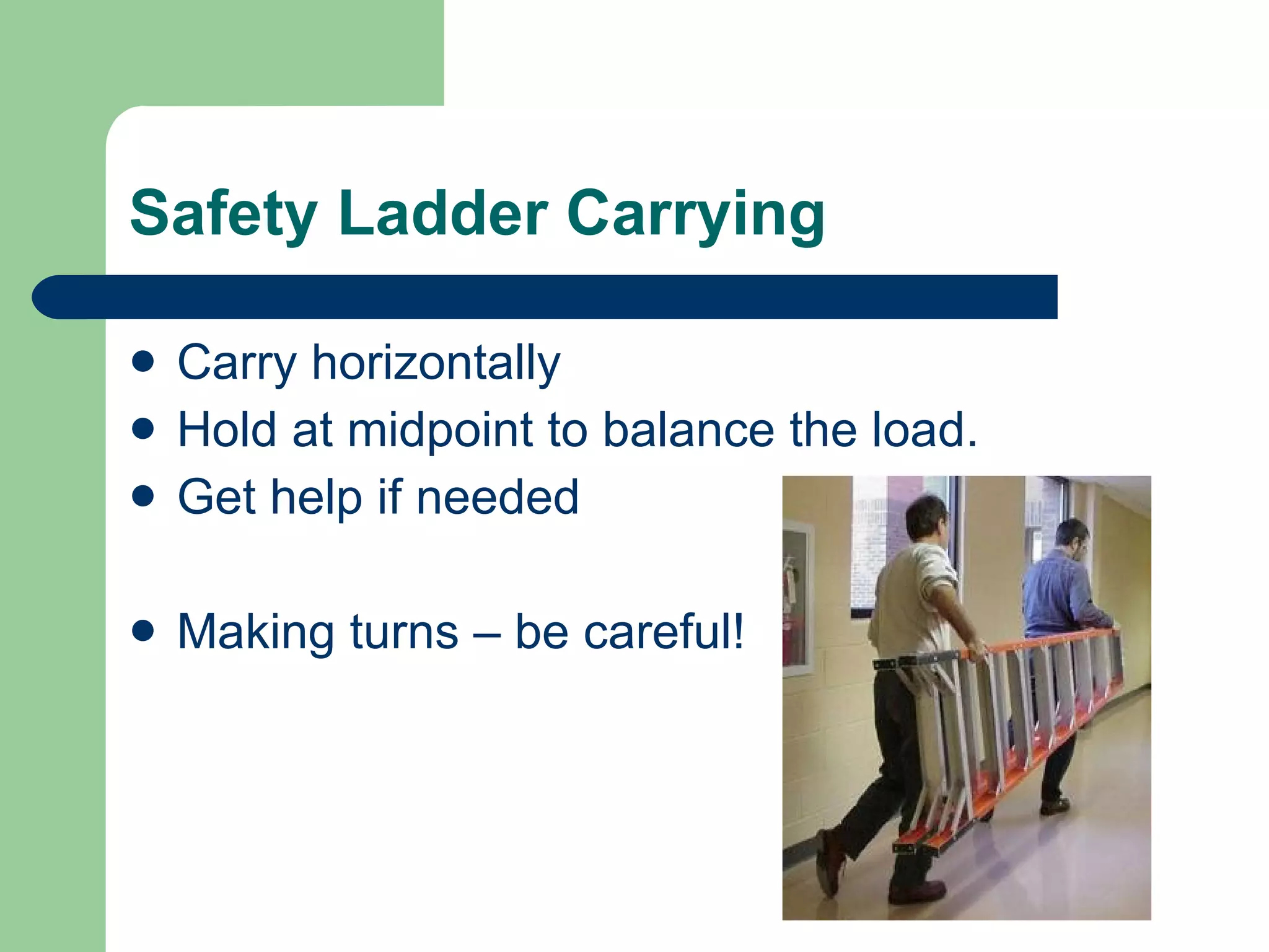 Safety Ladder Carrying Carry horizontally Hold at midpoint to balance the load. Get help if needed  Making turns – be careful! 