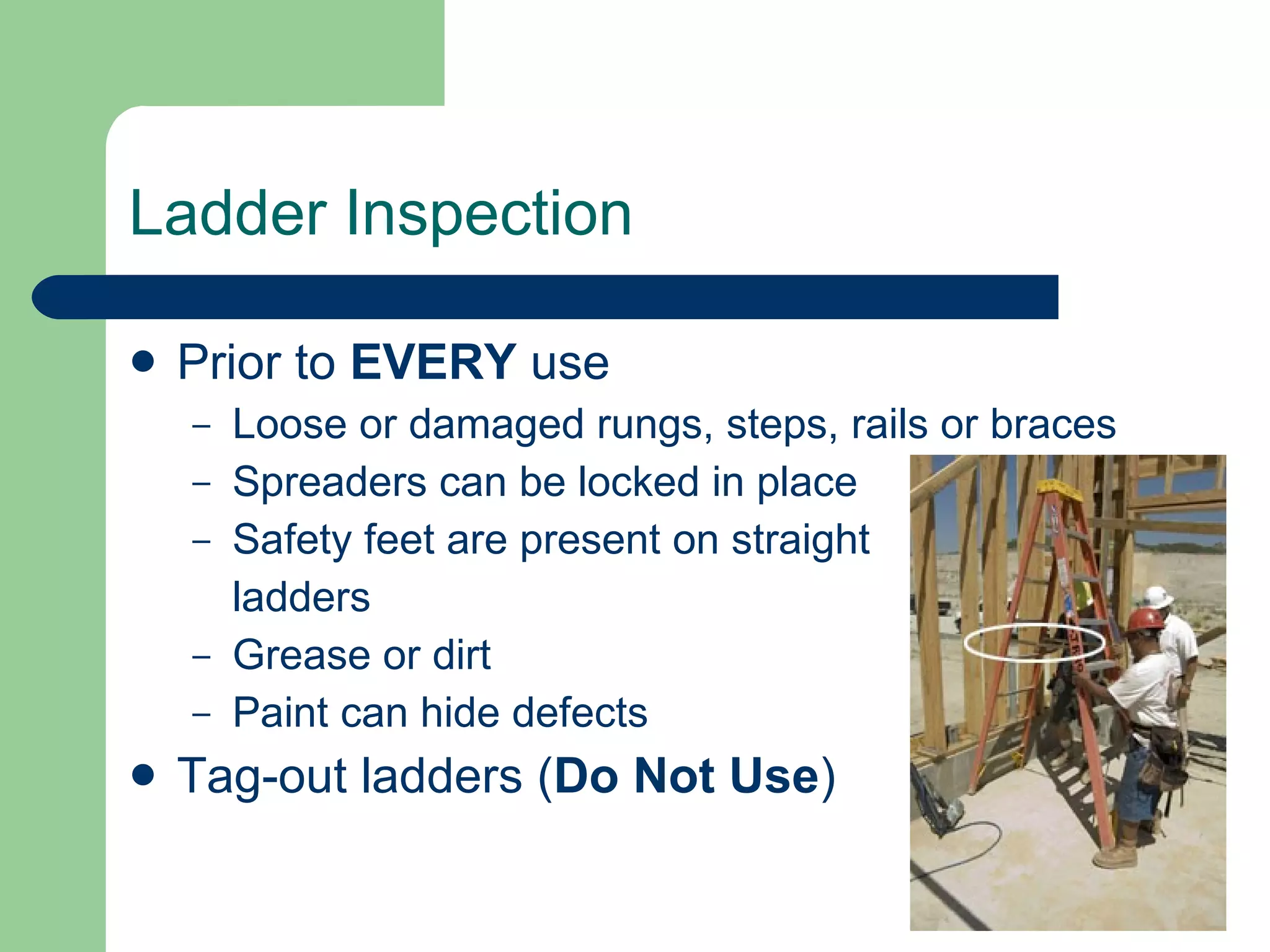 Ladder Inspection Prior to  EVERY  use Loose or damaged rungs, steps, rails or braces Spreaders can be locked in place Safety feet are present on straight  ladders Grease or dirt Paint can hide defects Tag-out ladders ( Do Not Use ) 