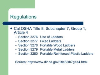 Regulations Cal OSHA Title 8, Subchapter 7, Group 1, Article 4 Section 3276 Use of Ladders Section 3277 Fixed Ladders Section 3278 Portable Wood Ladders Section 3279 Portable Metal Ladders Section 3280 Portable Reinforced Plastic Ladders Source:  http://www.dir.ca.gov/title8/sb7g1a4.html 