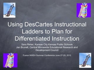 Using DesCartes Instructional
     Ladders to Plan for
  Differentiated Instruction
       Sara Reiter, Kansas City Kansas Public Schools
   Jan Brunell, Central Minnesota Educational Research and
                     Development Council

        Fusion NWEA Summer Conference June 27-29, 2012
 