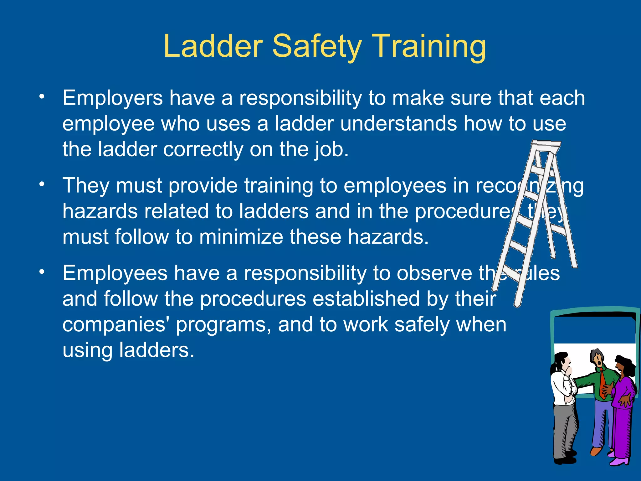 Ladder Safety Training
• Employers have a responsibility to make sure that each
employee who uses a ladder understands how to use
the ladder correctly on the job.
• They must provide training to employees in recognizing
hazards related to ladders and in the procedures they
must follow to minimize these hazards.
• Employees have a responsibility to observe the rules
and follow the procedures established by their
companies' programs, and to work safely when
using ladders.
 