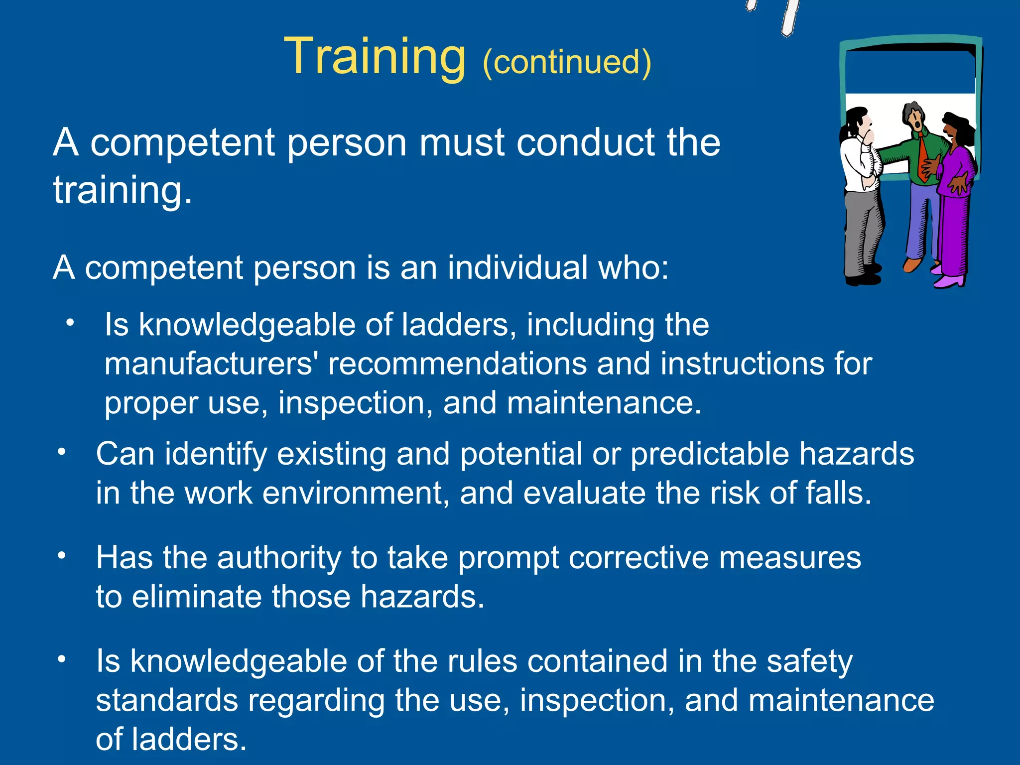 A competent person must conduct the
training.
A competent person is an individual who:
• Is knowledgeable of ladders, including the
manufacturers' recommendations and instructions for
proper use, inspection, and maintenance.
Training (continued)
• Can identify existing and potential or predictable hazards
in the work environment, and evaluate the risk of falls.
• Has the authority to take prompt corrective measures
to eliminate those hazards.
• Is knowledgeable of the rules contained in the safety
standards regarding the use, inspection, and maintenance
of ladders.
 