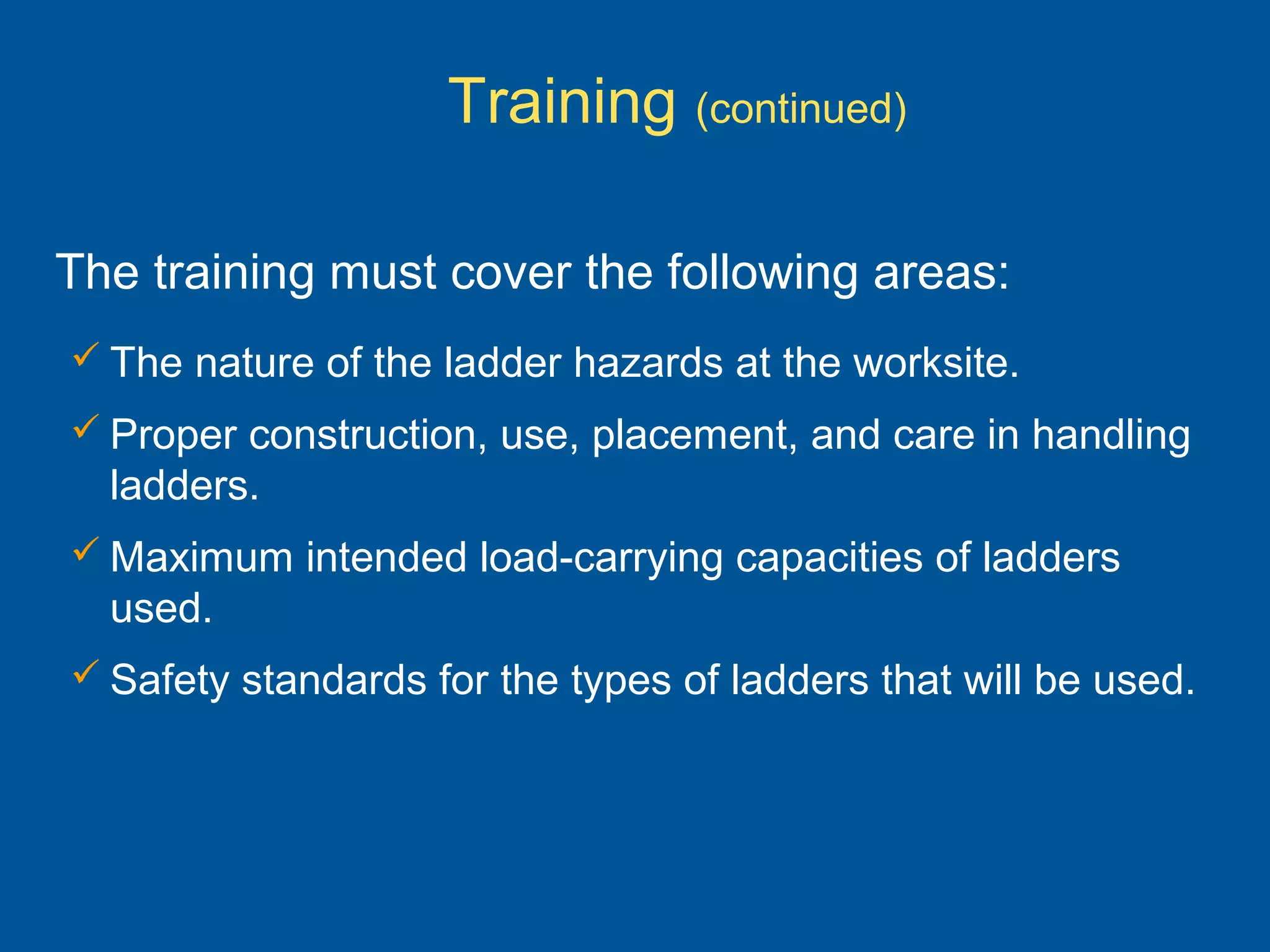  The nature of the ladder hazards at the worksite.
 Proper construction, use, placement, and care in handling
ladders.
 Maximum intended load-carrying capacities of ladders
used.
 Safety standards for the types of ladders that will be used.
The training must cover the following areas:
Training (continued)
 